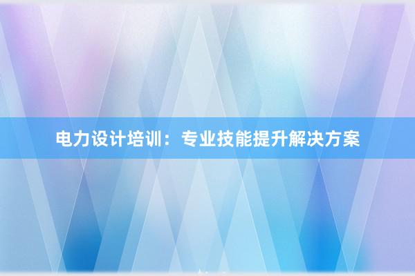 电力设计培训：专业技能提升解决方案